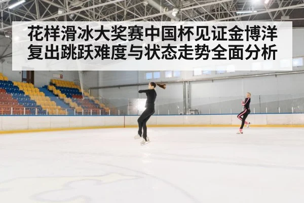花样滑冰大奖赛中国杯见证金博洋复出跳跃难度与状态走势全面分析