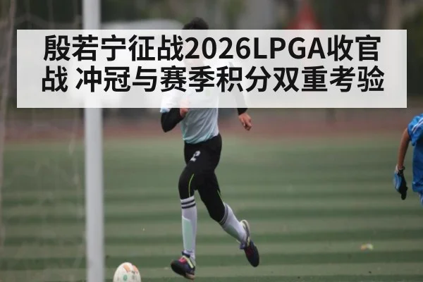 殷若宁征战2026LPGA收官战 冲冠与赛季积分双重考验